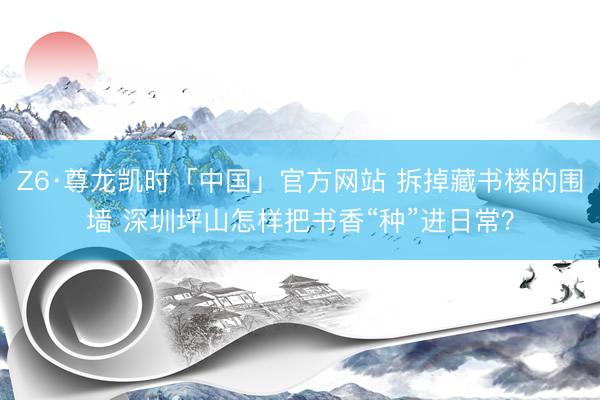 Z6·尊龙凯时「中国」官方网站 拆掉藏书楼的围墙 深圳坪山怎样把书香“种”进日常?