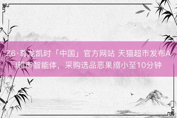 Z6·尊龙凯时「中国」官方网站 天猫超市发布AI超市智能体，采购选品恶果缩小至10分钟