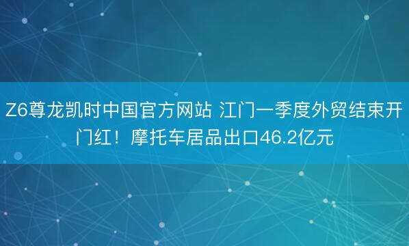 Z6尊龙凯时中国官方网站 江门一季度外贸结束开门红！摩托车居品出口46.2亿元