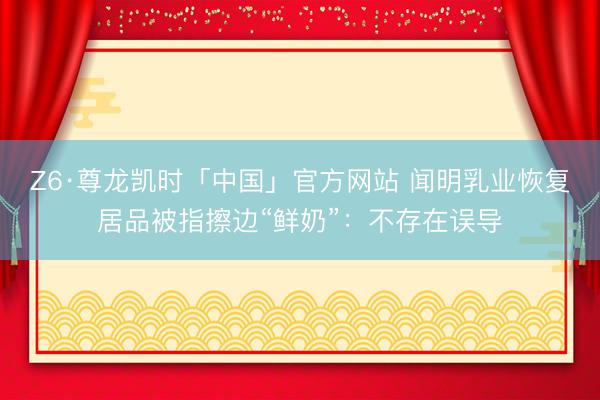 Z6·尊龙凯时「中国」官方网站 闻明乳业恢复居品被指擦边“鲜奶”:不存在误导