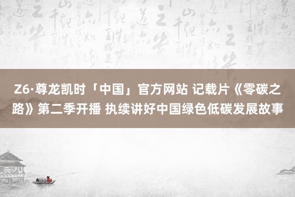 Z6·尊龙凯时「中国」官方网站 记载片《零碳之路》第二季开播 执续讲好中国绿色低碳发展故事