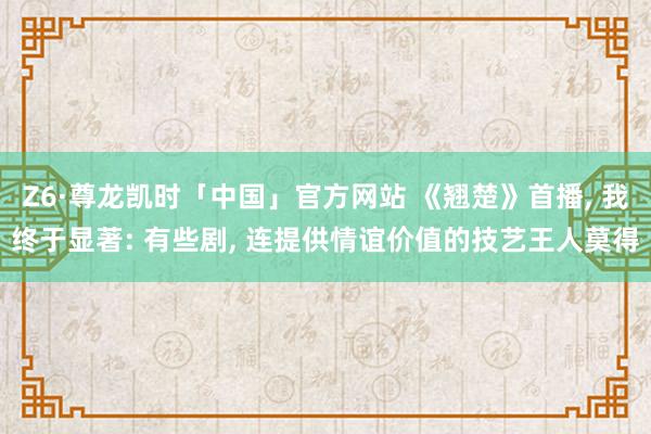 Z6·尊龙凯时「中国」官方网站 《翘楚》首播， 我终于显著: 有些剧， 连提供情谊价值的技艺王人莫得
