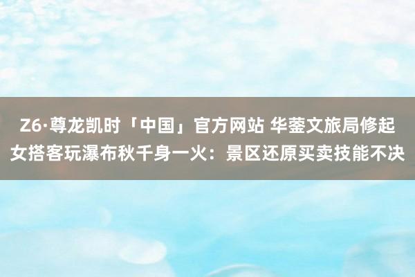 Z6·尊龙凯时「中国」官方网站 华蓥文旅局修起女搭客玩瀑布秋千身一火:景区还原买卖技能不决