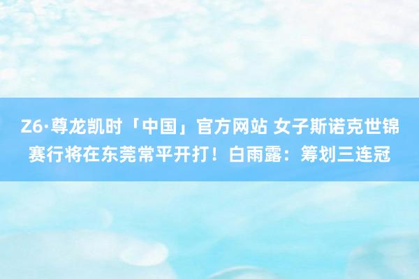 Z6·尊龙凯时「中国」官方网站 女子斯诺克世锦赛行将在东莞常平开打！白雨露：筹划三连冠
