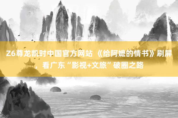 Z6尊龙凯时中国官方网站 《给阿嬷的情书》刷屏，看广东“影视+文旅”破圈之路
