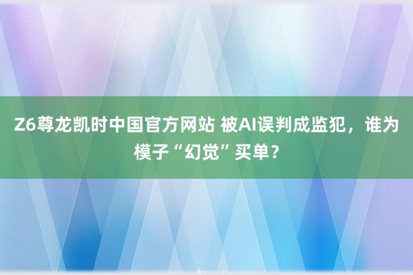 Z6尊龙凯时中国官方网站 被AI误判成监犯，谁为模子“幻觉”买单？