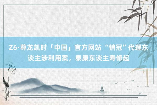 Z6·尊龙凯时「中国」官方网站 “销冠”代理东谈主涉利用案,泰康东谈主寿修起