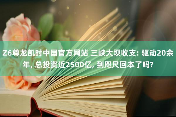 Z6尊龙凯时中国官方网站 三峡大坝收支: 驱动20余年， 总投资近2500亿， 到咫尺回本了吗?