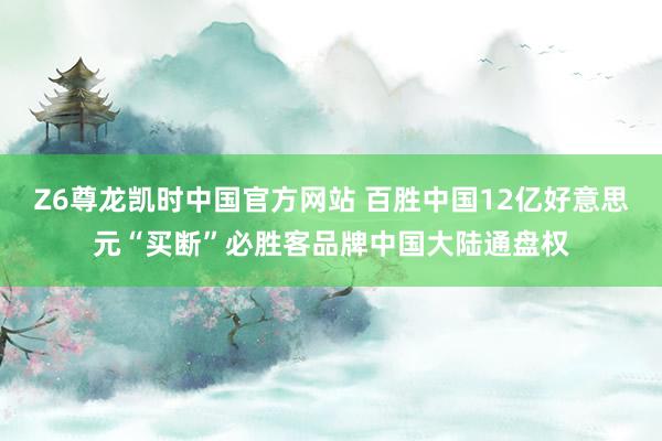 Z6尊龙凯时中国官方网站 百胜中国12亿好意思元“买断”必胜客品牌中国大陆通盘权