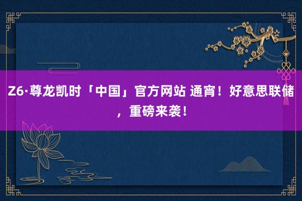 Z6·尊龙凯时「中国」官方网站 通宵！好意思联储，重磅来袭！
