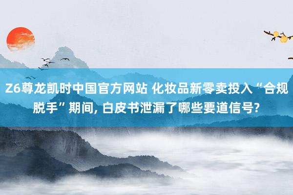 Z6尊龙凯时中国官方网站 化妆品新零卖投入“合规脱手”期间， 白皮书泄漏了哪些要道信号?