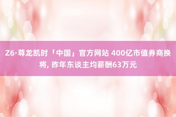 Z6·尊龙凯时「中国」官方网站 400亿市值券商换将， 昨年东谈主均薪酬63万元