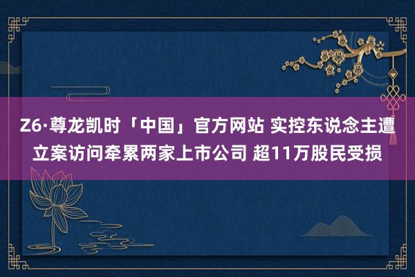 Z6·尊龙凯时「中国」官方网站 实控东说念主遭立案访问牵累两家上市公司 超11万股民受损