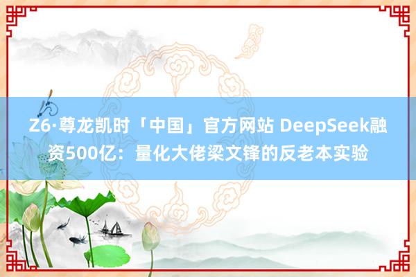 Z6·尊龙凯时「中国」官方网站 DeepSeek融资500亿：量化大佬梁文锋的反老本实验