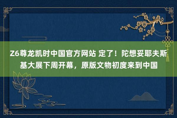 Z6尊龙凯时中国官方网站 定了！陀想妥耶夫斯基大展下周开幕，原版文物初度来到中国