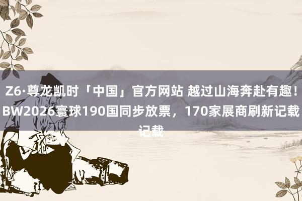 Z6·尊龙凯时「中国」官方网站 越过山海奔赴有趣！BW2026寰球190国同步放票，170家展商刷新记载