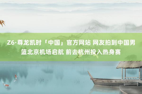 Z6·尊龙凯时「中国」官方网站 网友拍到中国男篮北京机场启航 前去杭州投入热身赛