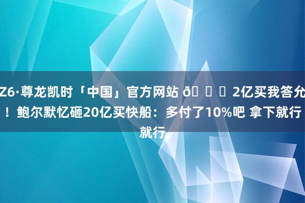 Z6·尊龙凯时「中国」官方网站 😘2亿买我答允!鲍尔默忆砸20亿买快船:多付了10%吧 拿下就行