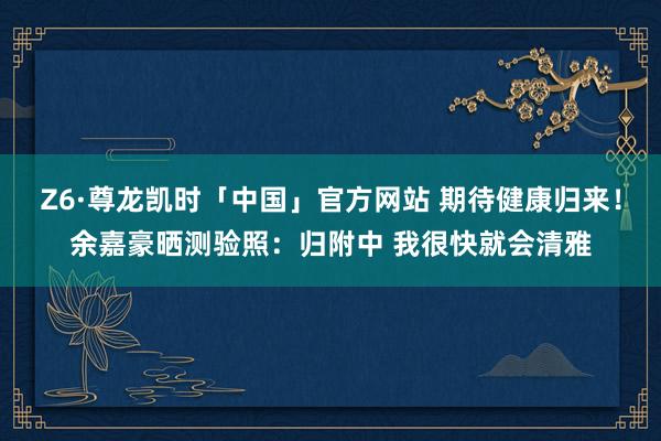 Z6·尊龙凯时「中国」官方网站 期待健康归来！余嘉豪晒测验照：归附中 我很快就会清雅