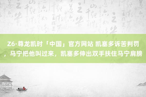 Z6·尊龙凯时「中国」官方网站 凯塞多诉苦判罚，马宁把他叫过来，<a href=