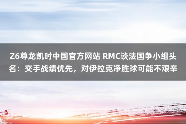 Z6尊龙凯时中国官方网站 RMC谈法国争小组头名:交手战绩优先,对伊拉克净胜球可能不艰辛
