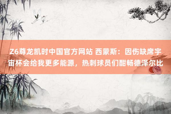 Z6尊龙凯时中国官方网站 西蒙斯:因伤缺席宇宙杯会给我更多能源,热刺球员们酣畅德泽尔比