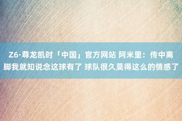 Z6·尊龙凯时「中国」官方网站 阿米里:传中离脚我就知说念这球有了 球队很久莫得这么的情感了